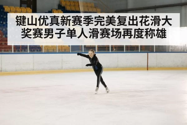 键山优真新赛季完美复出花滑大奖赛男子单人滑赛场再度称雄