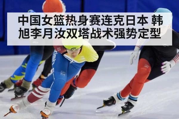 中国女篮热身赛连克日本 韩旭李月汝双塔战术强势定型