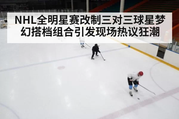 NHL全明星赛改制三对三球星梦幻搭档组合引发现场热议狂潮