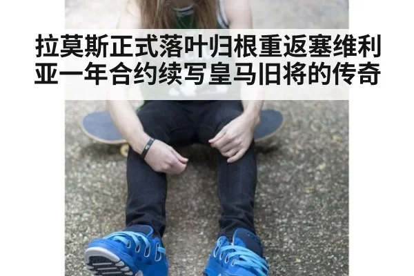 拉莫斯正式落叶归根重返塞维利亚一年合约续写皇马旧将的传奇