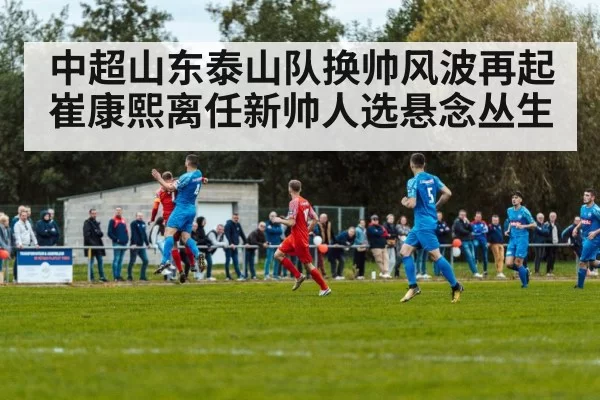 中超山东泰山队换帅风波再起崔康熙离任新帅人选悬念丛生