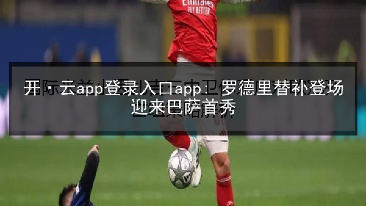 开·云app登录入口app: 罗德里替补登场迎来巴萨首秀
