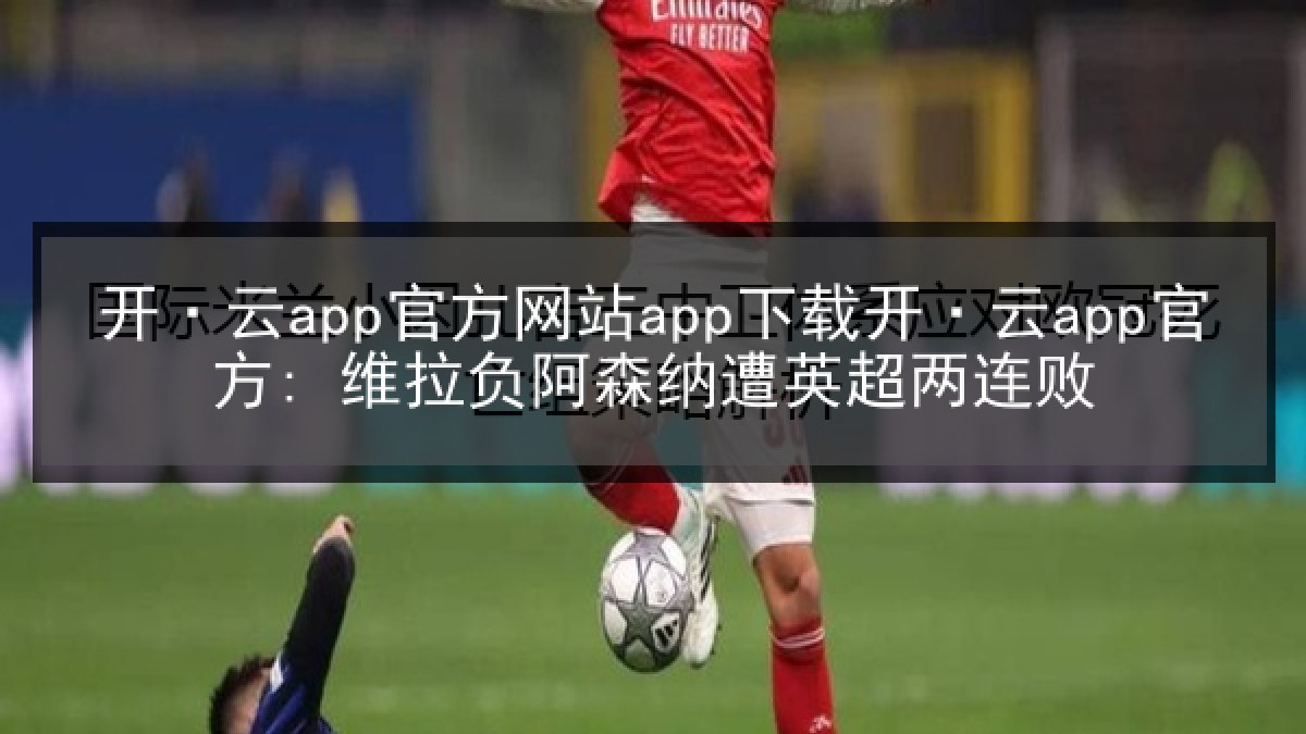 开·云app官方网站app下载开·云app官方: 维拉负阿森纳遭英超两连败