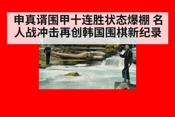 申真谞围甲十连胜状态爆棚 名人战冲击再创韩国围棋新纪录