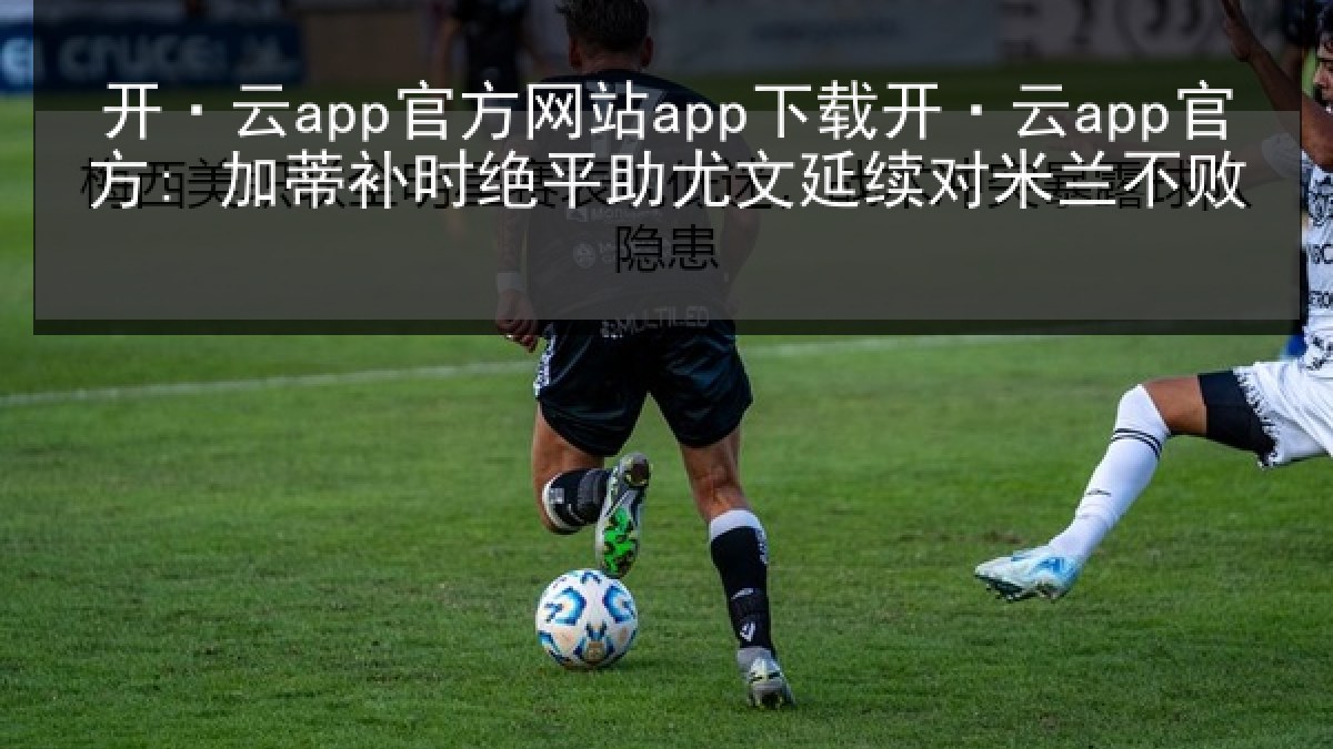 开·云app官方网站app下载开·云app官方: 加蒂补时绝平助尤文延续对米兰不败
